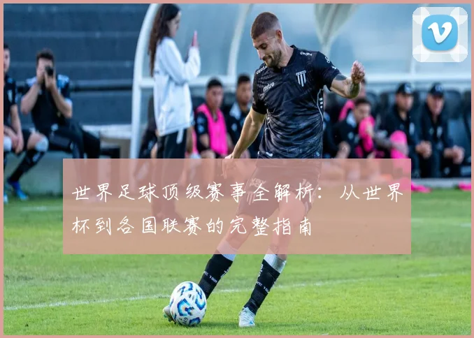 世界足球顶级赛事全解析：从世界杯到各国联赛的完整指南
