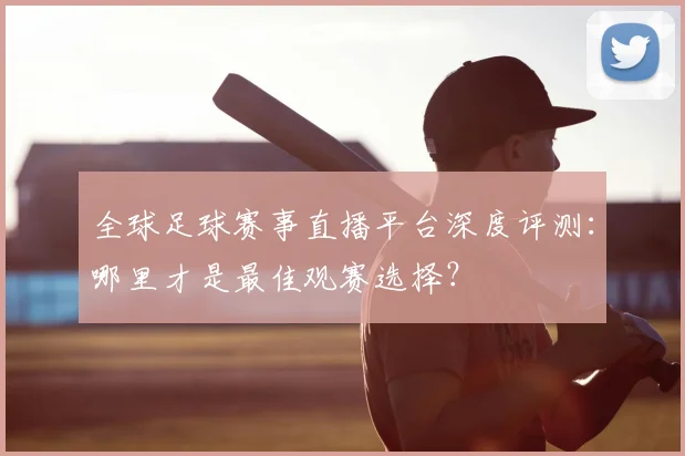 全球足球赛事直播平台深度评测：哪里才是最佳观赛选择？