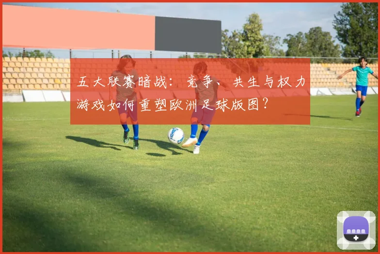 五大联赛暗战：竞争、共生与权力游戏如何重塑欧洲足球版图？
