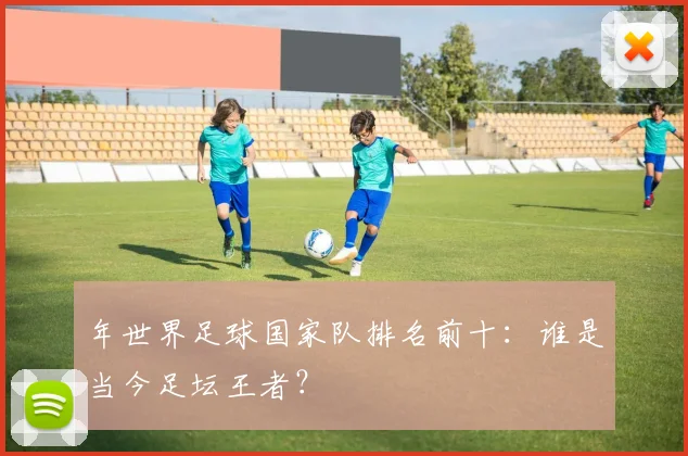 年世界足球国家队排名前十：谁是当今足坛王者？
